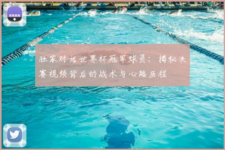 独家对话世界杯冠军球员：揭秘决赛视频背后的战术与心路历程