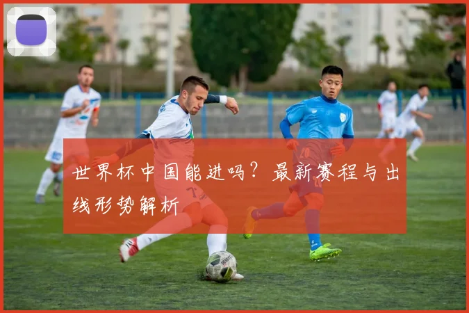 世界杯中国能进吗？最新赛程与出线形势解析