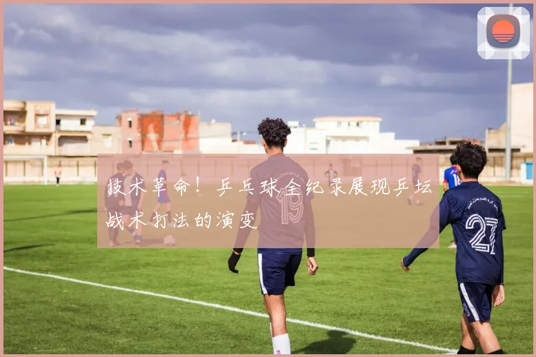 技术革命！乒乓球全纪录展现乒坛战术打法的演变
