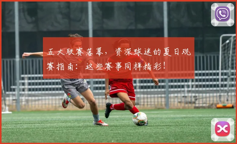 五大联赛落幕，资深球迷的夏日观赛指南：这些赛事同样精彩！