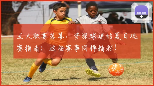 五大联赛落幕，资深球迷的夏日观赛指南：这些赛事同样精彩！